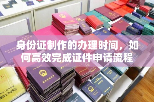 防城港身份证制作的办理时间，如何高效完成证件申请流程